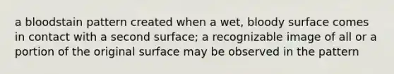 a bloodstain pattern created when a wet, bloody surface comes in contact with a second surface; a recognizable image of all or a portion of the original surface may be observed in the pattern