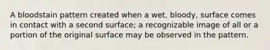 A bloodstain pattern created when a wet, bloody, surface comes in contact with a second surface; a recognizable image of all or a portion of the original surface may be observed in the pattern.