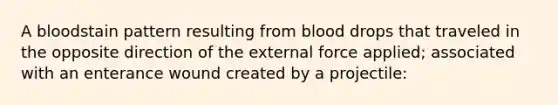 A bloodstain pattern resulting from blood drops that traveled in the opposite direction of the external force applied; associated with an enterance wound created by a projectile: