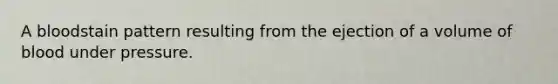 A bloodstain pattern resulting from the ejection of a volume of blood under pressure.