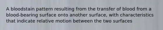 A bloodstain pattern resulting from the transfer of blood from a blood-bearing surface onto another surface, with characteristics that indicate relative motion between the two surfaces