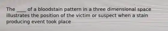 The ____ of a bloodstain pattern in a three dimensional space illustrates the position of the victim or suspect when a stain producing event took place