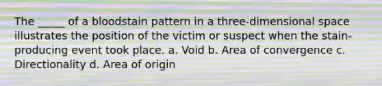 The _____ of a bloodstain pattern in a three-dimensional space illustrates the position of the victim or suspect when the stain-producing event took place. a. Void b. Area of convergence c. Directionality d. Area of origin