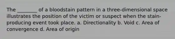 The​ ________ of a bloodstain pattern in a​ three-dimensional space illustrates the position of the victim or suspect when the​ stain-producing event took place. a. Directionality b. Void c. Area of convergence d. Area of origin