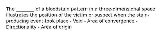 The ________ of a bloodstain pattern in a three-dimensional space illustrates the position of the victim or suspect when the stain-producing event took place - Void - Area of convergence - Directionality - Area of origin