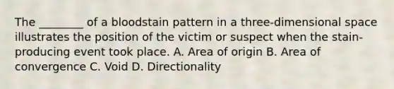 The​ ________ of a bloodstain pattern in a​ three-dimensional space illustrates the position of the victim or suspect when the​ stain-producing event took place. A. Area of origin B. Area of convergence C. Void D. Directionality