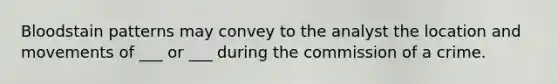 Bloodstain patterns may convey to the analyst the location and movements of ___ or ___ during the commission of a crime.