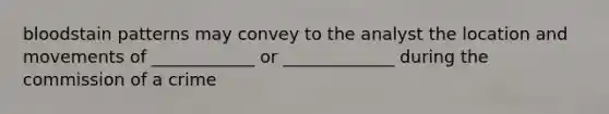 bloodstain patterns may convey to the analyst the location and movements of ____________ or _____________ during the commission of a crime