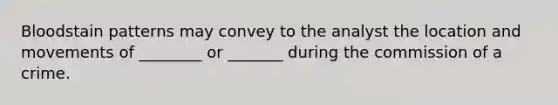 Bloodstain patterns may convey to the analyst the location and movements of ________ or _______ during the commission of a crime.