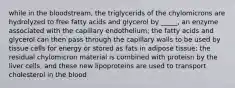 while in the bloodstream, the triglycerids of the chylomicrons are hydrolyzed to free fatty acids and glycerol by _____, an enzyme associated with the capillary endothelium; the fatty acids and glycerol can then pass through the capillary walls to be used by tissue cells for energy or stored as fats in adipose tissue; the residual chylomicron material is combined with proteisn by the liver cells, and these new lipoproteins are used to transport cholesterol in the blood