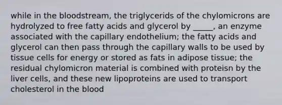 while in the bloodstream, the triglycerids of the chylomicrons are hydrolyzed to free fatty acids and glycerol by _____, an enzyme associated with the capillary endothelium; the fatty acids and glycerol can then pass through the capillary walls to be used by tissue cells for energy or stored as fats in adipose tissue; the residual chylomicron material is combined with proteisn by the liver cells, and these new lipoproteins are used to transport cholesterol in the blood