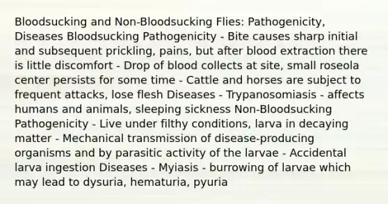 Bloodsucking and Non-Bloodsucking Flies: Pathogenicity, Diseases Bloodsucking Pathogenicity - Bite causes sharp initial and subsequent prickling, pains, but after blood extraction there is little discomfort - Drop of blood collects at site, small roseola center persists for some time - Cattle and horses are subject to frequent attacks, lose flesh Diseases - Trypanosomiasis - affects humans and animals, sleeping sickness Non-Bloodsucking Pathogenicity - Live under filthy conditions, larva in decaying matter - Mechanical transmission of disease-producing organisms and by parasitic activity of the larvae - Accidental larva ingestion Diseases - Myiasis - burrowing of larvae which may lead to dysuria, hematuria, pyuria