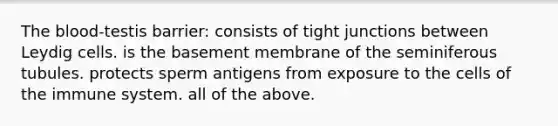 The blood-testis barrier: consists of tight junctions between Leydig cells. is the basement membrane of the seminiferous tubules. protects sperm antigens from exposure to the cells of the immune system. all of the above.