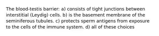 The blood-testis barrier: a) consists of tight junctions between interstitial (Leydig) cells. b) is the basement membrane of the seminiferous tubules. c) protects sperm antigens from exposure to the cells of the immune system. d) all of these choices