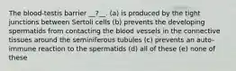 The blood-testis barrier __?__. (a) is produced by the tight junctions between Sertoli cells (b) prevents the developing spermatids from contacting the blood vessels in the connective tissues around the seminiferous tubules (c) prevents an auto-immune reaction to the spermatids (d) all of these (e) none of these