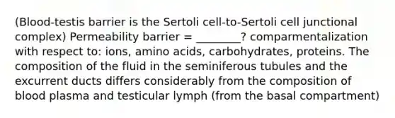 (Blood-testis barrier is the Sertoli cell-to-Sertoli cell junctional complex) Permeability barrier = ________? comparmentalization with respect to: ions, <a href='https://www.questionai.com/knowledge/k9gb720LCl-amino-acids' class='anchor-knowledge'>amino acids</a>, carbohydrates, proteins. The composition of the fluid in the seminiferous tubules and the excurrent ducts differs considerably from the composition of blood plasma and testicular lymph (from the basal compartment)