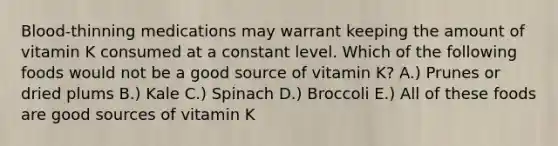 Blood-thinning medications may warrant keeping the amount of vitamin K consumed at a constant level. Which of the following foods would not be a good source of vitamin K? A.) Prunes or dried plums B.) Kale C.) Spinach D.) Broccoli E.) All of these foods are good sources of vitamin K