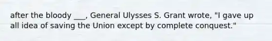 after the bloody ___, General Ulysses S. Grant wrote, "I gave up all idea of saving the Union except by complete conquest."