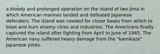 a bloody and prolonged operation on the island of Iwo Jima in which American marines landed and defeated Japanese defenders. The island was needed for closer bases from which to blast and burn enemy cities and industries. The Americans finally captured the island after fighting from April to June of 1945. The American navy suffered heavy damage from the "kamikaze" Japanese pilots.