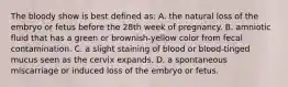 The bloody show is best defined as: A. the natural loss of the embryo or fetus before the 28th week of pregnancy. B. amniotic fluid that has a green or brownish-yellow color from fecal contamination. C. a slight staining of blood or blood-tinged mucus seen as the cervix expands. D. a spontaneous miscarriage or induced loss of the embryo or fetus.