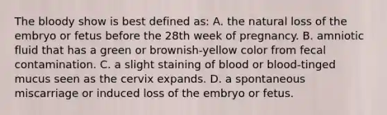 The bloody show is best defined as: A. the natural loss of the embryo or fetus before the 28th week of pregnancy. B. amniotic fluid that has a green or brownish-yellow color from fecal contamination. C. a slight staining of blood or blood-tinged mucus seen as the cervix expands. D. a spontaneous miscarriage or induced loss of the embryo or fetus.