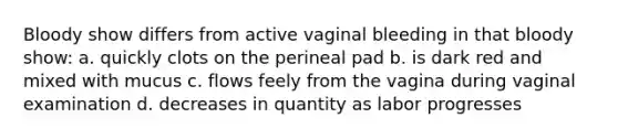 Bloody show differs from active vaginal bleeding in that bloody show: a. quickly clots on the perineal pad b. is dark red and mixed with mucus c. flows feely from the vagina during vaginal examination d. decreases in quantity as labor progresses