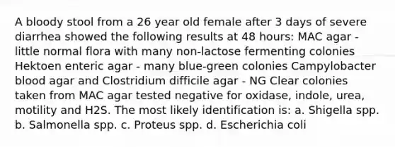 A bloody stool from a 26 year old female after 3 days of severe diarrhea showed the following results at 48 hours: MAC agar - little normal flora with many non-lactose fermenting colonies Hektoen enteric agar - many blue-green colonies Campylobacter blood agar and Clostridium difficile agar - NG Clear colonies taken from MAC agar tested negative for oxidase, indole, urea, motility and H2S. The most likely identification is: a. Shigella spp. b. Salmonella spp. c. Proteus spp. d. Escherichia coli