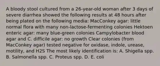 A bloody stool cultured from a 26-year-old woman after 3 days of severe diarrhea showed the following results at 48 hours after being plated on the following media: MacConkey agar: little normal flora with many non-lactose-fermenting colonies Hektoen enteric agar: many blue-green colonies Campylobacter blood agar and C. difficile agar: no growth Clear colonies (from MacConkey agar) tested negative for oxidase, indole, urease, motility, and H2S The most likely identification is: A. Shigella spp. B. Salmonella spp. C. Proteus spp. D. E. coli
