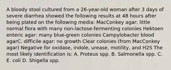 A bloody stool cultured from a 26-year-old woman after 3 days of severe diarrhea showed the following results at 48 hours after being plated on the following media: MacConkey agar: little normal flora with many non-lactose-fermenting colonies Hektoen enteric agar: many blue-green colonies Campylobacter blood agarC. difficile agar: no growth Clear colonies (from MacConkey agar) Negative for oxidase, indole, urease, motility, and H2S The most likely identification is: A. Proteus spp. B. Salmonella spp. C. E. coli D. Shigella spp.