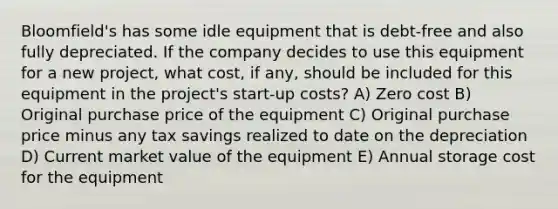 Bloomfield's has some idle equipment that is debt-free and also fully depreciated. If the company decides to use this equipment for a new project, what cost, if any, should be included for this equipment in the project's start-up costs? A) Zero cost B) Original purchase price of the equipment C) Original purchase price minus any tax savings realized to date on the depreciation D) Current market value of the equipment E) Annual storage cost for the equipment