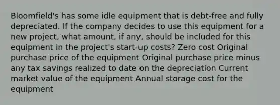 Bloomfield's has some idle equipment that is debt-free and fully depreciated. If the company decides to use this equipment for a new project, what amount, if any, should be included for this equipment in the project's start-up costs? Zero cost Original purchase price of the equipment Original purchase price minus any tax savings realized to date on the depreciation Current market value of the equipment Annual storage cost for the equipment