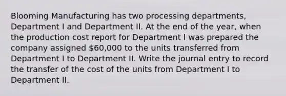 Blooming Manufacturing has two processing departments, Department I and Department II. At the end of the year, when the production cost report for Department I was prepared the company assigned 60,000 to the units transferred from Department I to Department II. Write the journal entry to record the transfer of the cost of the units from Department I to Department II.