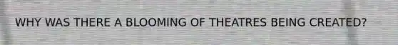 WHY WAS THERE A BLOOMING OF THEATRES BEING CREATED?