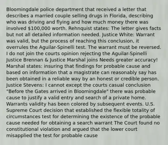 Bloomingdale police department that received a letter that describes a married couple selling drugs in Florida, describing who was driving and flying and how much money there was involved 100,000 worth. Rehnquist states: The letter gives facts but not all detailed information needed. Justice White: Warrant was valid, but the process of reaching this conclusion, it overrules the Aguilar-Spinelli test. The warrant must be reversed. I do not join the courts opinion rejecting the Aguilar-Spinelli Justice Brennan & Justice Marshal joins Needs greater accuracy! Marshal states: insuring that findings for probable cause and based on information that a magistrate can reasonably say has been obtained in a reliable way by an honest or credible person. Justice Stevens: I cannot except the courts casual conclusion "Before the Gates arrived in Bloomingdale" there was probable cause to justify a valid entry and search of a private home. Warrants validity has been colored by subsequent events. U.S. Supreme Court decision that established the flexible totality of circumstances test for determining the existence of the probable cause needed for obtaining a search warrant The Court found no constitutional violation and argued that the lower court misapplied the test for probable cause