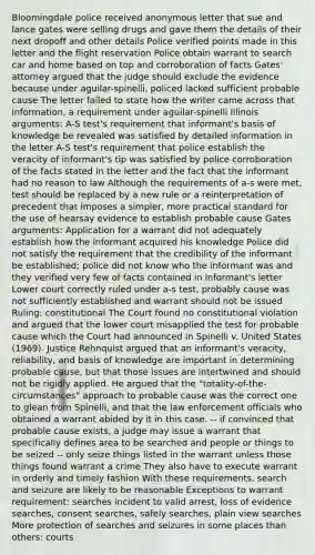 Bloomingdale police received anonymous letter that sue and lance gates were selling drugs and gave them the details of their next dropoff and other details Police verified points made in this letter and the flight reservation Police obtain warrant to search car and home based on top and corroboration of facts Gates' attorney argued that the judge should exclude the evidence because under aguilar-spinelli, policed lacked sufficient probable cause The letter failed to state how the writer came across that information, a requirement under aguilar-spinelli Illinois arguments: A-S test's requirement that informant's basis of knowledge be revealed was satisfied by detailed information in the letter A-S test's requirement that police establish the veracity of informant's tip was satisfied by police corroboration of the facts stated in the letter and the fact that the informant had no reason to law Although the requirements of a-s were met, test should be replaced by a new rule or a reinterpretation of precedent that imposes a simpler, more practical standard for the use of hearsay evidence to establish probable cause Gates arguments: Application for a warrant did not adequately establish how the informant acquired his knowledge Police did not satisfy the requirement that the credibility of the informant be established; police did not know who the informant was and they verified very few of facts contained in informant's letter Lower court correctly ruled under a-s test, probably cause was not sufficiently established and warrant should not be issued Ruling: constitutional The Court found no constitutional violation and argued that the lower court misapplied the test for probable cause which the Court had announced in Spinelli v. United States (1969). Justice Rehnquist argued that an informant's veracity, reliability, and basis of knowledge are important in determining probable cause, but that those issues are intertwined and should not be rigidly applied. He argued that the "totality-of-the-circumstances" approach to probable cause was the correct one to glean from Spinelli, and that the law enforcement officials who obtained a warrant abided by it in this case. -- if convinced that probable cause exists, a judge may issue a warrant that specifically defines area to be searched and people or things to be seized -- only seize things listed in the warrant unless those things found warrant a crime They also have to execute warrant in orderly and timely fashion With these requirements, search and seizure are likely to be reasonable Exceptions to warrant requirement: searches incident to valid arrest, loss of evidence searches, consent searches, safely searches, plain view searches More protection of searches and seizures in some places than others: courts
