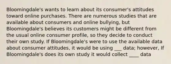 Bloomingdale's wants to learn about its consumer's attitudes toward online purchases. There are numerous studies that are available about consumers and online bullying, but Bloomingdale's believes its customers might be different from the usual online consumer profile, so they decide to conduct their own study. If Bloomingdale's were to use the available data about consumer attitudes, it would be using ___ data; however, If Bloomingdale's does its own study it would collect ____ data