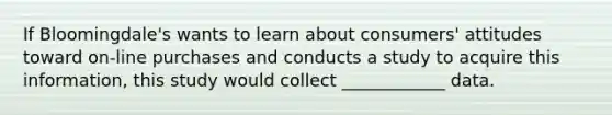 If Bloomingdale's wants to learn about consumers' attitudes toward on-line purchases and conducts a study to acquire this information, this study would collect ____________ data.