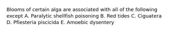 Blooms of certain alga are associated with all of the following except A. Paralytic shellfish poisoning B. Red tides C. Ciguatera D. Pfiesteria piscicida E. Amoebic dysentery