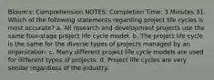 Bloom's: Comprehension NOTES: Completion Time: 3 Minutes 31. Which of the following statements regarding project life cycles is most accurate? a. All research and development projects use the same four-stage project life cycle model. b. The project life cycle is the same for the diverse types of projects managed by an organization. c. Many different project life cycle models are used for different types of projects. d. Project life cycles are very similar regardless of the industry.