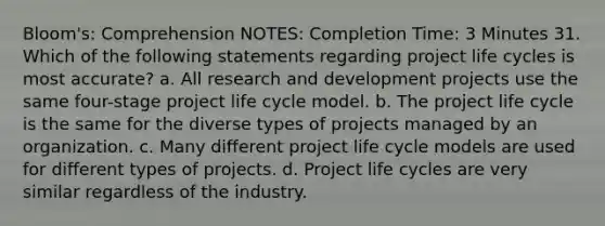 Bloom's: Comprehension NOTES: Completion Time: 3 Minutes 31. Which of the following statements regarding project life cycles is most accurate? a. All research and development projects use the same four-stage project life cycle model. b. The project life cycle is the same for the diverse types of projects managed by an organization. c. Many different project life cycle models are used for different types of projects. d. Project life cycles are very similar regardless of the industry.