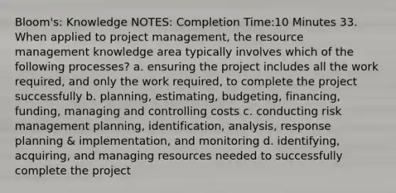 Bloom's: Knowledge NOTES: Completion Time:10 Minutes 33. When applied to project management, the resource management knowledge area typically involves which of the following processes? a. ensuring the project includes all the work required, and only the work required, to complete the project successfully b. planning, estimating, budgeting, financing, funding, managing and controlling costs c. conducting risk management planning, identification, analysis, response planning & implementation, and monitoring d. identifying, acquiring, and managing resources needed to successfully complete the project