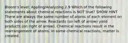 Bloom's level: Appling/Analyzing 2.9 Which of the following statements about chemical reactions is NOT true? SHOW HINT There are always the same number of atoms of each element on both sides of the arrow. Reactants (on left of arrow) yield products (on right of arrow). Chemical reactions result in the rearrangement of atoms. In some chemical reactions, matter is created.