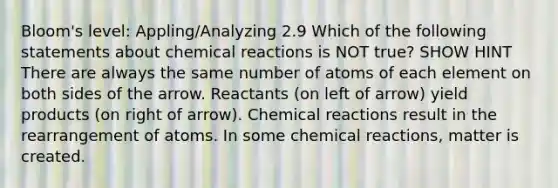 Bloom's level: Appling/Analyzing 2.9 Which of the following statements about <a href='https://www.questionai.com/knowledge/kc6NTom4Ep-chemical-reactions' class='anchor-knowledge'>chemical reactions</a> is NOT true? SHOW HINT There are always the same number of atoms of each element on both sides of the arrow. Reactants (on left of arrow) yield products (on right of arrow). Chemical reactions result in the rearrangement of atoms. In some chemical reactions, matter is created.