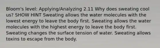 Bloom's level: Applying/Analyzing 2.11 Why does sweating cool us? SHOW HINT Sweating allows the water molecules with the lowest energy to leave the body first. Sweating allows the water molecules with the highest energy to leave the body first. Sweating changes the surface tension of water. Sweating allows toxins to escape from the body.