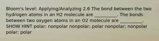 Bloom's level: Applying/Analyzing 2.6 The bond between the two hydrogen atoms in an H2 molecule are __________. The bonds between two oxygen atoms in an O2 molecule are __________. SHOW HINT polar; nonpolar nonpolar; polar nonpolar; nonpolar polar; polar