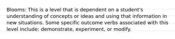 Blooms: This is a level that is dependent on a student's understanding of concepts or ideas and using that information in new situations. Some specific outcome verbs associated with this level include: demonstrate, experiment, or modify.