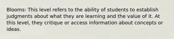 Blooms: This level refers to the ability of students to establish judgments about what they are learning and the value of it. At this level, they critique or access information about concepts or ideas.