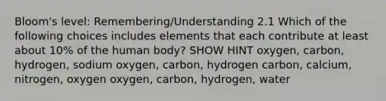 Bloom's level: Remembering/Understanding 2.1 Which of the following choices includes elements that each contribute at least about 10% of the human body? SHOW HINT oxygen, carbon, hydrogen, sodium oxygen, carbon, hydrogen carbon, calcium, nitrogen, oxygen oxygen, carbon, hydrogen, water