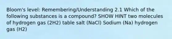 Bloom's level: Remembering/Understanding 2.1 Which of the following substances is a compound? SHOW HINT two molecules of hydrogen gas (2H2) table salt (NaCl) Sodium (Na) hydrogen gas (H2)