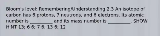 Bloom's level: Remembering/Understanding 2.3 An isotope of carbon has 6 protons, 7 neutrons, and 6 electrons. Its atomic number is __________ and its mass number is __________. SHOW HINT 13; 6 6; 7 6; 13 6; 12